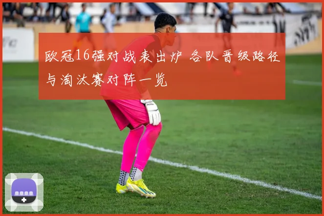 欧冠16强对战表出炉 各队晋级路径与淘汰赛对阵一览