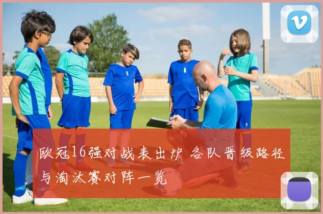 欧冠16强对战表出炉 各队晋级路径与淘汰赛对阵一览