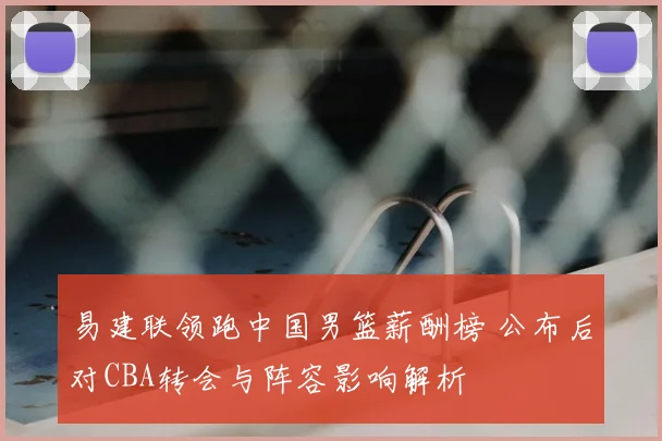 易建联领跑中国男篮薪酬榜 公布后对CBA转会与阵容影响解析