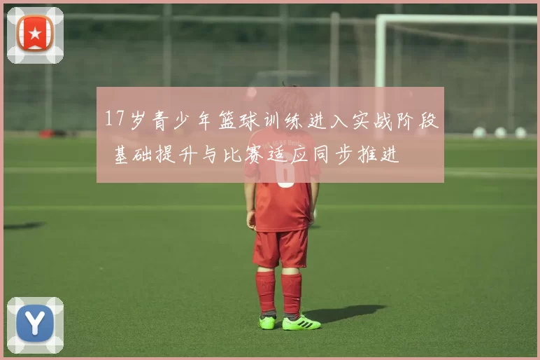 17岁青少年篮球训练进入实战阶段 基础提升与比赛适应同步推进
