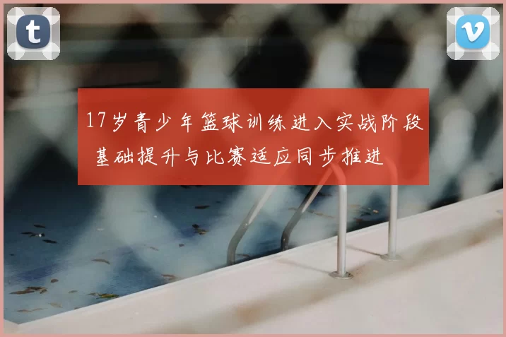 17岁青少年篮球训练进入实战阶段 基础提升与比赛适应同步推进