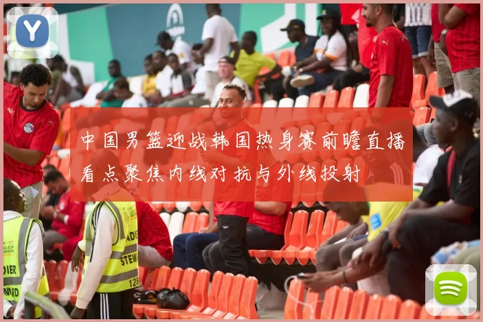 中国男篮迎战韩国热身赛前瞻直播看点聚焦内线对抗与外线投射