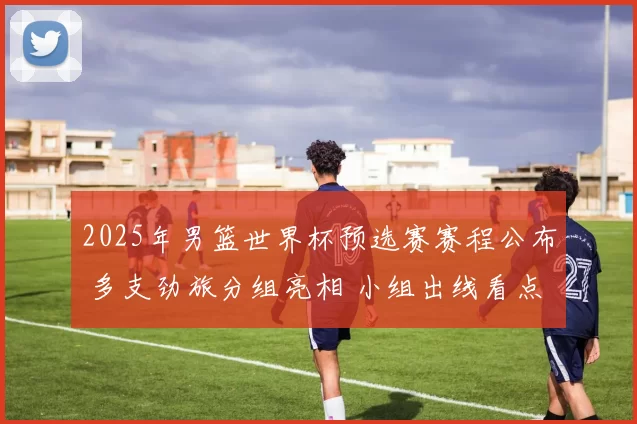 2025年男篮世界杯预选赛赛程公布 多支劲旅分组亮相 小组出线看点十足