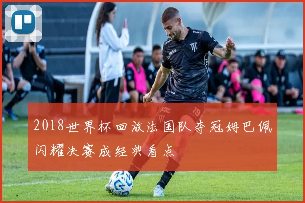 2018世界杯回放法国队夺冠姆巴佩闪耀决赛成经典看点