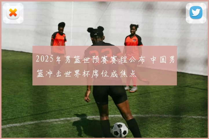 2025年男篮世预赛赛程公布 中国男篮冲击世界杯席位成焦点