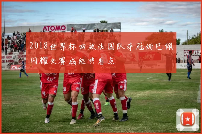 2018世界杯回放法国队夺冠姆巴佩闪耀决赛成经典看点
