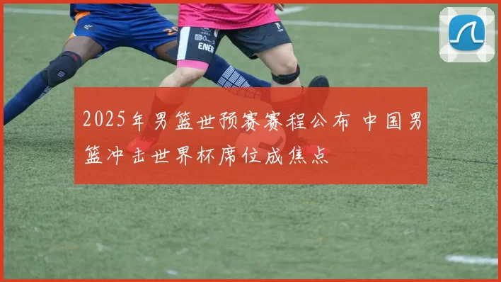2025年男篮世预赛赛程公布 中国男篮冲击世界杯席位成焦点