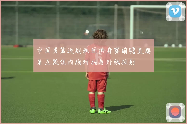 中国男篮迎战韩国热身赛前瞻直播看点聚焦内线对抗与外线投射