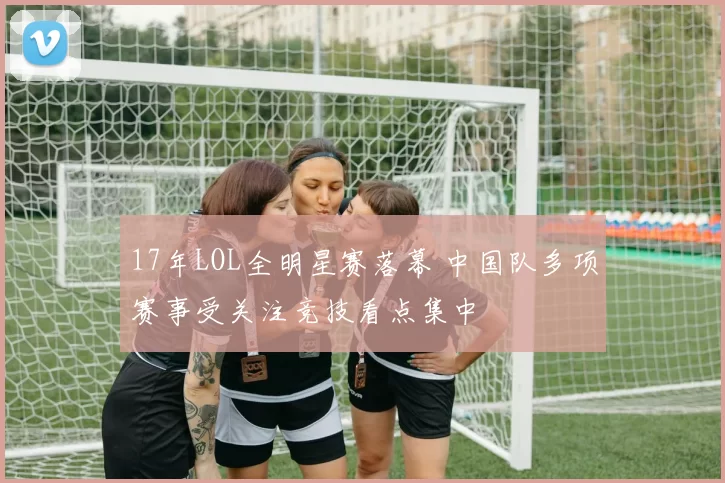 17年LOL全明星赛落幕 中国队多项赛事受关注竞技看点集中