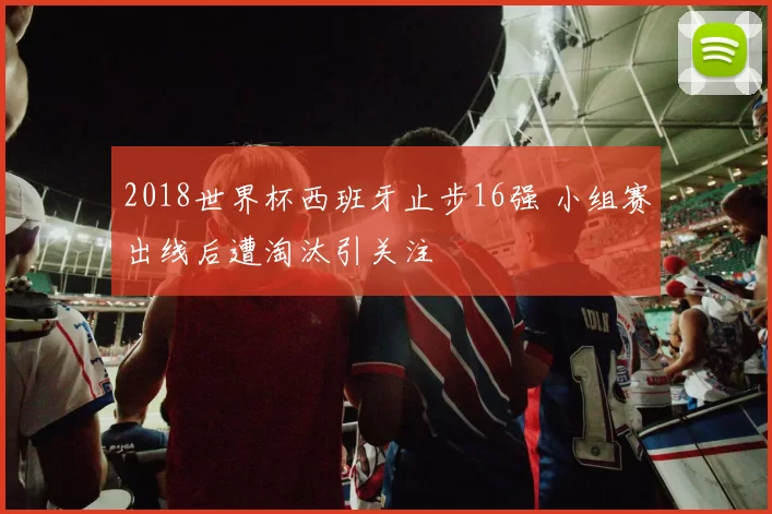 2018世界杯西班牙止步16强 小组赛出线后遭淘汰引关注