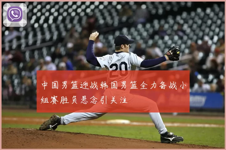 中国男篮迎战韩国男篮全力备战小组赛胜负悬念引关注