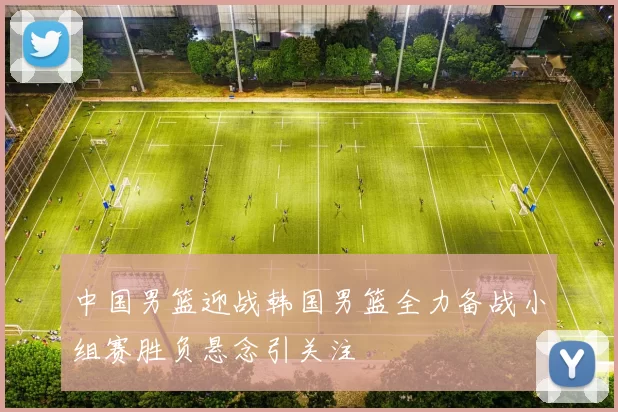 中国男篮迎战韩国男篮全力备战小组赛胜负悬念引关注