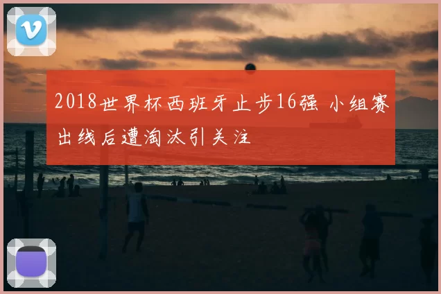 2018世界杯西班牙止步16强 小组赛出线后遭淘汰引关注