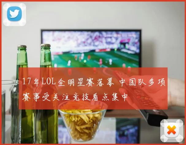 17年LOL全明星赛落幕 中国队多项赛事受关注竞技看点集中