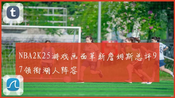 NBA2K25游戏画面革新詹姆斯总评97领衔湖人阵容